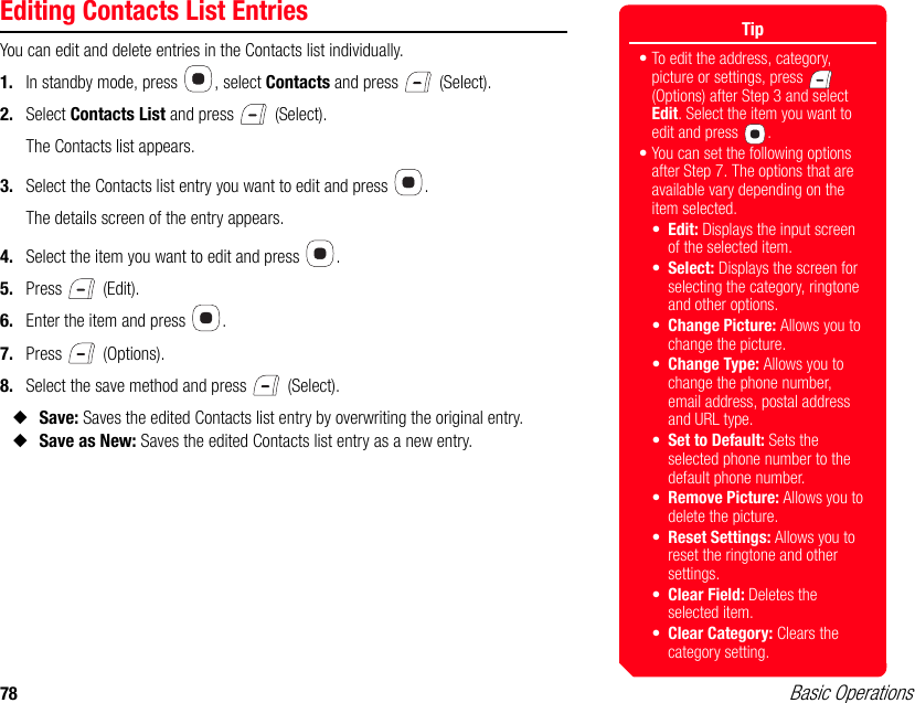 78 Basic OperationsEditing Contacts List EntriesYou can edit and delete entries in the Contacts list individually.1. In standby mode, press  , select Contacts and press   (Select).2. Select Contacts List and press   (Select).The Contacts list appears.3. Select the Contacts list entry you want to edit and press  .The details screen of the entry appears.4. Select the item you want to edit and press  .5. Press  (Edit).6. Enter the item and press  .7. Press  (Options).8. Select the save method and press   (Select).◆Save: Saves the edited Contacts list entry by overwriting the original entry.◆Save as New: Saves the edited Contacts list entry as a new entry.Tip• To edit the address, category, picture or settings, press   (Options) after Step 3 and select Edit. Select the item you want to edit and press  . • You can set the following options after Step 7. The options that are available vary depending on the item selected.•Edit: Displays the input screen of the selected item.•Select: Displays the screen for selecting the category, ringtone and other options.•Change Picture: Allows you to change the picture.•Change Type: Allows you to change the phone number, email address, postal address and URL type.•Set to Default: Sets the selected phone number to the default phone number.•Remove Picture: Allows you to delete the picture. •Reset Settings: Allows you to reset the ringtone and other settings.•Clear Field: Deletes the selected item.•Clear Category: Clears the category setting.