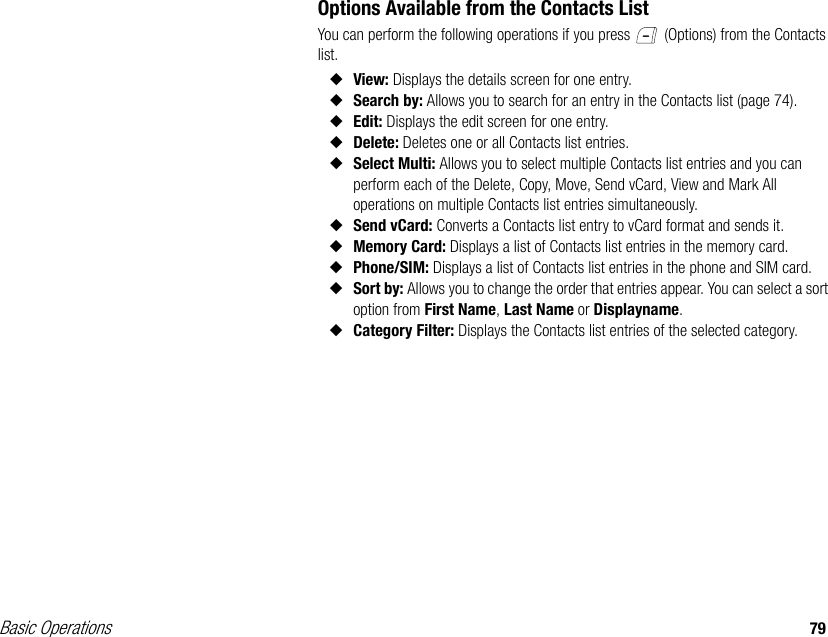 Basic Operations 79Options Available from the Contacts ListYou can perform the following operations if you press   (Options) from the Contacts list.◆View: Displays the details screen for one entry.◆Search by: Allows you to search for an entry in the Contacts list (page 74).◆Edit: Displays the edit screen for one entry.◆Delete: Deletes one or all Contacts list entries.◆Select Multi: Allows you to select multiple Contacts list entries and you can perform each of the Delete, Copy, Move, Send vCard, View and Mark All operations on multiple Contacts list entries simultaneously.◆Send vCard: Converts a Contacts list entry to vCard format and sends it.◆Memory Card: Displays a list of Contacts list entries in the memory card.◆Phone/SIM: Displays a list of Contacts list entries in the phone and SIM card.◆Sort by: Allows you to change the order that entries appear. You can select a sort option from First Name, Last Name or Displayname.◆Category Filter: Displays the Contacts list entries of the selected category.