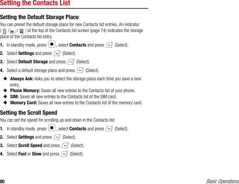 80 Basic OperationsSetting the Contacts ListSetting the Default Storage PlaceYou can preset the default storage place for new Contacts list entries. An indicator ( / / ) at the top of the Contacts list screen (page 74) indicates the storage place of the Contacts list entry.1. In standby mode, press  , select Contacts and press   (Select).2. Select Settings and press   (Select).3. Select Default Storage and press   (Select).4. Select a default storage place and press   (Select).◆Always Ask: Asks you to select the storage place each time you save a new entry.◆Phone Memory: Saves all new entries to the Contacts list of your phone.◆SIM: Saves all new entries to the Contacts list of the SIM card.◆Memory Card: Saves all new entries to the Contacts list of the memory card.Setting the Scroll SpeedYou can set the speed for scrolling up and down in the Contacts list.1. In standby mode, press  , select Contacts and press   (Select).2. Select Settings and press   (Select).3. Select Scroll Speed and press   (Select).4. Select Fast or Slow and press   (Select).