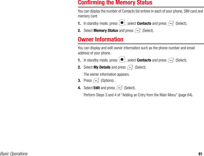 Basic Operations 81Confirming the Memory StatusYou can display the number of Contacts list entries in each of your phone, SIM card and memory card.1. In standby mode, press  , select Contacts and press   (Select).2. Select Memory Status and press   (Select).Owner InformationYou can display and edit owner information such as the phone number and email address of your phone.1. In standby mode, press  , select Contacts and press   (Select).2. Select My Details and press   (Select).The owner information appears.3. Press  (Options).4. Select Edit and press   (Select).Perform Steps 3 and 4 of “Adding an Entry from the Main Menu” (page 64).