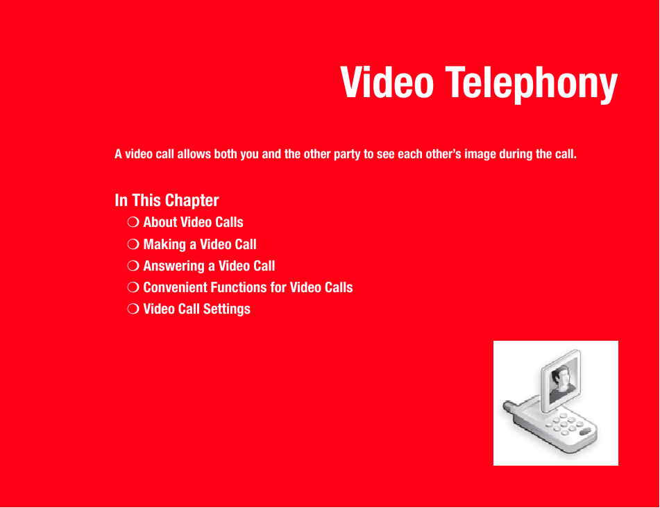 Video TelephonyA video call allows both you and the other party to see each other’s image during the call.In This Chapter❍About Video Calls❍Making a Video Call❍Answering a Video Call❍Convenient Functions for Video Calls❍Video Call Settings