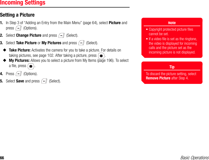 66 Basic OperationsIncoming SettingsSetting a Picture1. In Step 3 of “Adding an Entry from the Main Menu” (page 64), select Picture and press  (Options).2. Select Change Picture and press   (Select).3. Select Take Picture or My Pictures and press   (Select).◆Take Picture: Activates the camera for you to take a picture. For details on taking pictures, see page 102. After taking a picture, press  .◆My Pictures: Allows you to select a picture from My Items (page 196). To select a file, press  .4. Press  (Options).5. Select Save and press   (Select).Note• Copyright protected picture files cannot be set.• If a video file is set as the ringtone, the video is displayed for incoming calls and the picture set as the incoming picture is not displayed.TipTo discard the picture setting, select Remove Picture after Step 4.