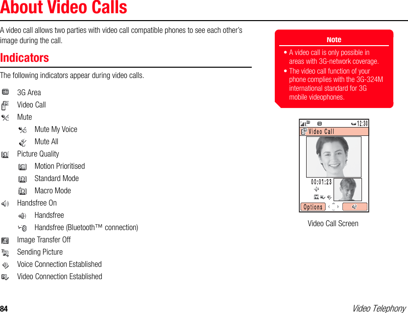 84 Video TelephonyAbout Video CallsA video call allows two parties with video call compatible phones to see each other’s image during the call.IndicatorsThe following indicators appear during video calls. 3G AreaVideo CallMuteMute My Voice Mute AllPicture QualityMotion Prioritised  Standard ModeMacro ModeHandsfree OnHandsfreeHandsfree (Bluetooth™ connection)Image Transfer OffSending PictureVoice Connection EstablishedVideo Connection EstablishedNote• A video call is only possible in areas with 3G-network coverage.• The video call function of your phone complies with the 3G-324M international standard for 3G mobile videophones.Video Call Screen