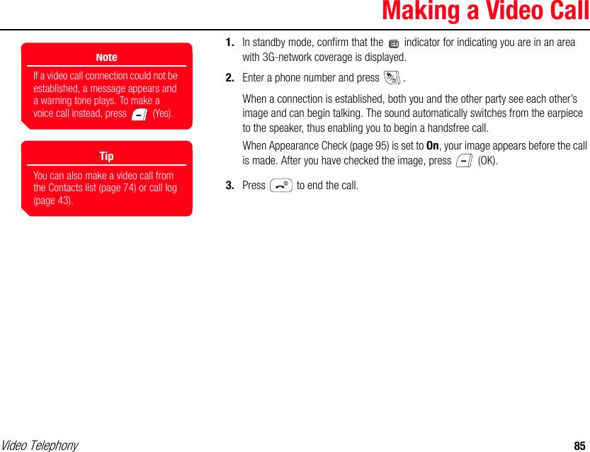 Video Telephony 85Making a Video Call1. In standby mode, confirm that the   indicator for indicating you are in an area with 3G-network coverage is displayed. 2. Enter a phone number and press  . When a connection is established, both you and the other party see each other’s image and can begin talking. The sound automatically switches from the earpiece to the speaker, thus enabling you to begin a handsfree call.When Appearance Check (page 95) is set to On, your image appears before the call is made. After you have checked the image, press   (OK).3. Press   to end the call.NoteIf a video call connection could not be established, a message appears and a warning tone plays. To make a voice call instead, press   (Yes).TipYou can also make a video call from the Contacts list (page 74) or call log (page 43). 