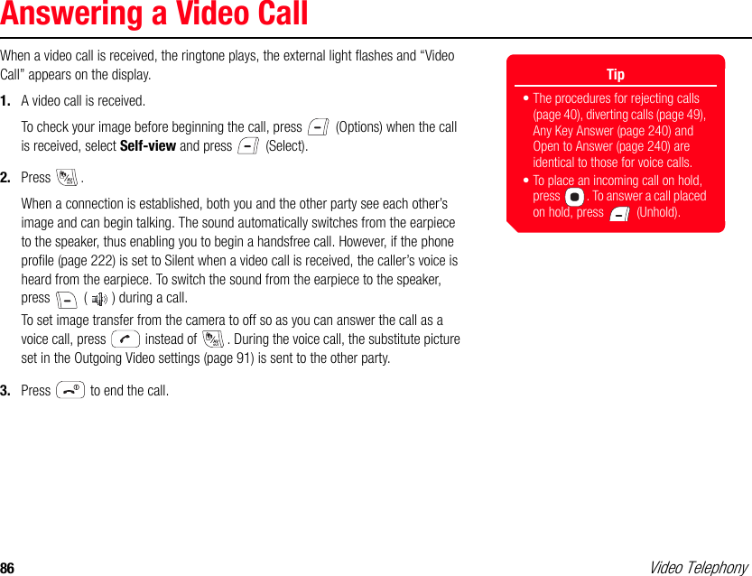 86 Video TelephonyAnswering a Video CallWhen a video call is received, the ringtone plays, the external light flashes and “Video Call” appears on the display. 1. A video call is received. To check your image before beginning the call, press   (Options) when the call is received, select Self-view and press   (Select).2. Press . When a connection is established, both you and the other party see each other’s image and can begin talking. The sound automatically switches from the earpiece to the speaker, thus enabling you to begin a handsfree call. However, if the phone profile (page 222) is set to Silent when a video call is received, the caller’s voice is heard from the earpiece. To switch the sound from the earpiece to the speaker, press   ( ) during a call. To set image transfer from the camera to off so as you can answer the call as a voice call, press   instead of  . During the voice call, the substitute picture set in the Outgoing Video settings (page 91) is sent to the other party.3. Press   to end the call.Tip• The procedures for rejecting calls (page 40), diverting calls (page 49), Any Key Answer (page 240) and Open to Answer (page 240) are identical to those for voice calls. • To place an incoming call on hold, press  . To answer a call placed on hold, press   (Unhold).
