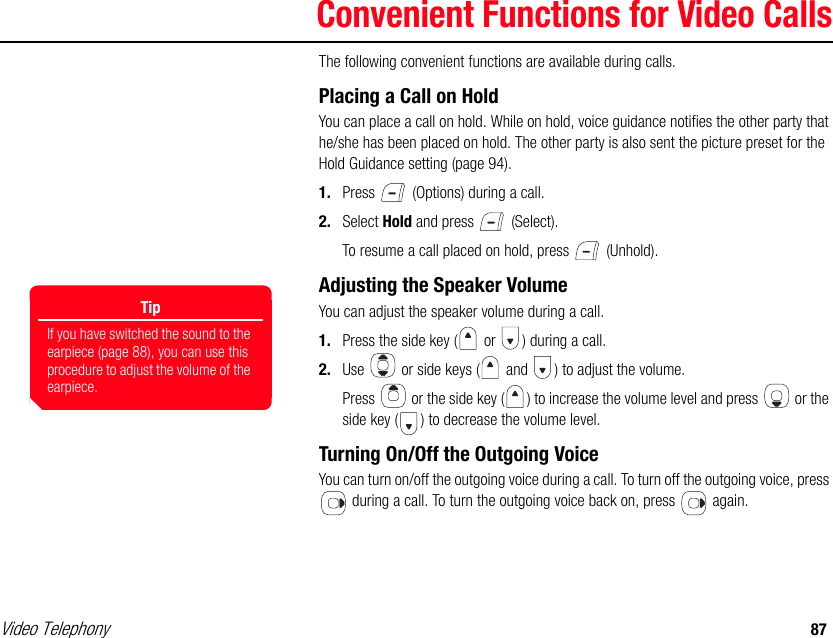 Video Telephony 87Convenient Functions for Video CallsThe following convenient functions are available during calls. Placing a Call on HoldYou can place a call on hold. While on hold, voice guidance notifies the other party that he/she has been placed on hold. The other party is also sent the picture preset for the Hold Guidance setting (page 94). 1. Press   (Options) during a call. 2. Select Hold and press   (Select). To resume a call placed on hold, press   (Unhold). Adjusting the Speaker VolumeYou can adjust the speaker volume during a call. 1. Press the side key (  or  ) during a call. 2. Use   or side keys (  and  ) to adjust the volume.Press   or the side key ( ) to increase the volume level and press   or the side key ( ) to decrease the volume level. Turning On/Off the Outgoing VoiceYou can turn on/off the outgoing voice during a call. To turn off the outgoing voice, press  during a call. To turn the outgoing voice back on, press   again.TipIf you have switched the sound to the earpiece (page 88), you can use this procedure to adjust the volume of the earpiece. 