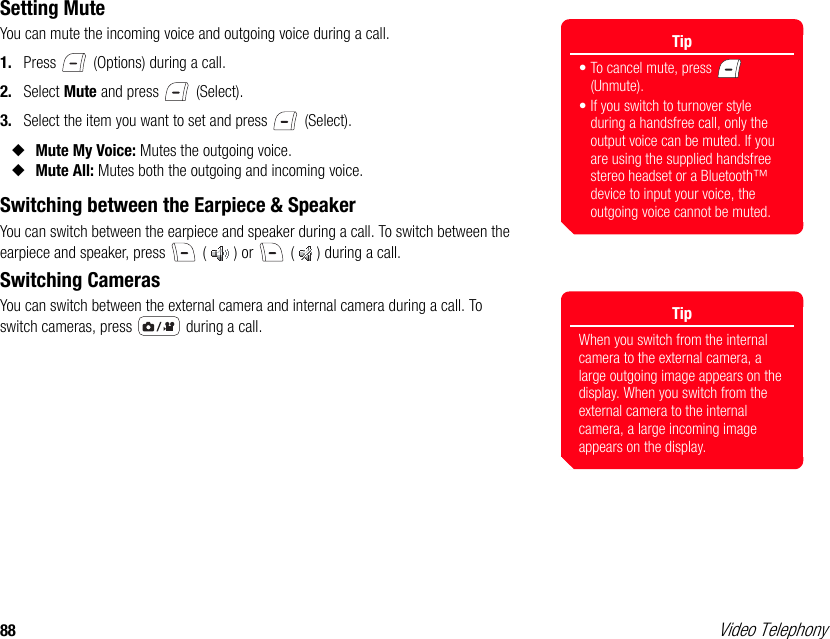 88 Video TelephonySetting MuteYou can mute the incoming voice and outgoing voice during a call. 1. Press   (Options) during a call. 2. Select Mute and press   (Select). 3. Select the item you want to set and press   (Select). ◆Mute My Voice: Mutes the outgoing voice. ◆Mute All: Mutes both the outgoing and incoming voice. Switching between the Earpiece &amp; SpeakerYou can switch between the earpiece and speaker during a call. To switch between the earpiece and speaker, press   ( ) or   ( ) during a call.Switching CamerasYou can switch between the external camera and internal camera during a call. To switch cameras, press   during a call.Tip• To cancel mute, press   (Unmute). • If you switch to turnover style during a handsfree call, only the output voice can be muted. If you are using the supplied handsfree stereo headset or a Bluetooth™ device to input your voice, the outgoing voice cannot be muted.TipWhen you switch from the internal camera to the external camera, a large outgoing image appears on the display. When you switch from the external camera to the internal camera, a large incoming image appears on the display.