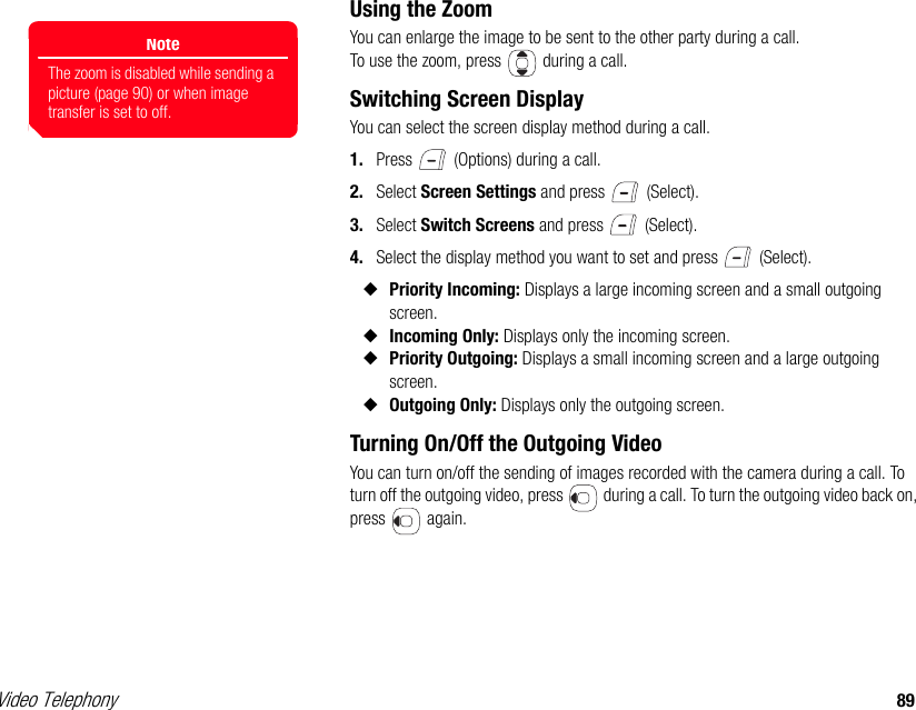 Video Telephony 89Using the ZoomYou can enlarge the image to be sent to the other party during a call. To use the zoom, press   during a call.Switching Screen DisplayYou can select the screen display method during a call.1. Press   (Options) during a call. 2. Select Screen Settings and press   (Select). 3. Select Switch Screens and press   (Select). 4. Select the display method you want to set and press   (Select).◆Priority Incoming: Displays a large incoming screen and a small outgoing screen. ◆Incoming Only: Displays only the incoming screen. ◆Priority Outgoing: Displays a small incoming screen and a large outgoing screen. ◆Outgoing Only: Displays only the outgoing screen.Turning On/Off the Outgoing VideoYou can turn on/off the sending of images recorded with the camera during a call. To turn off the outgoing video, press   during a call. To turn the outgoing video back on, press  again.NoteThe zoom is disabled while sending a picture (page 90) or when image transfer is set to off.