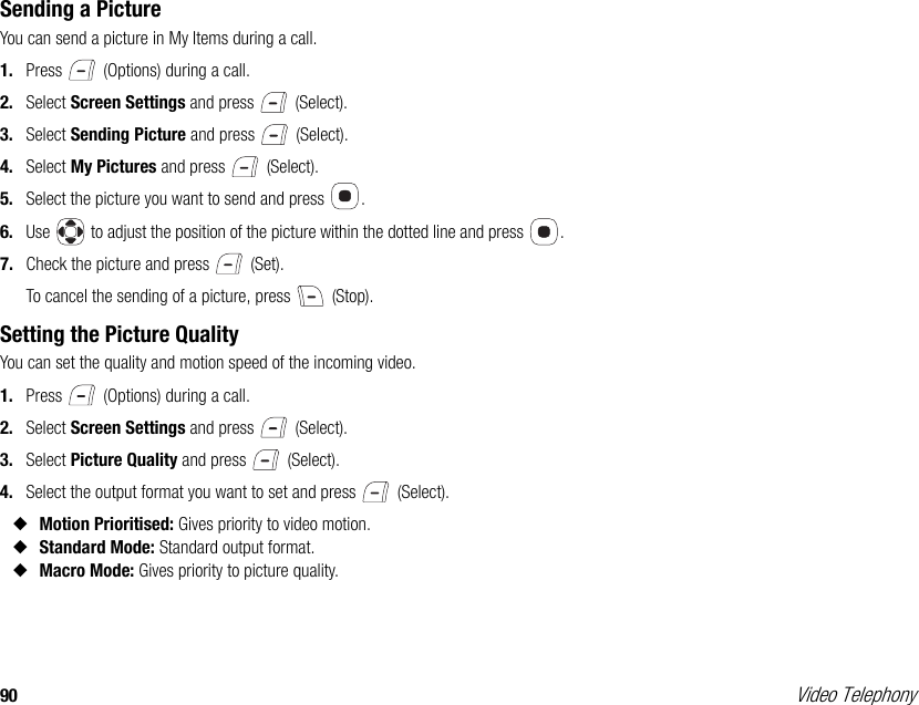 90 Video TelephonySending a PictureYou can send a picture in My Items during a call. 1. Press   (Options) during a call. 2. Select Screen Settings and press   (Select). 3. Select Sending Picture and press   (Select). 4. Select My Pictures and press   (Select). 5. Select the picture you want to send and press  . 6. Use   to adjust the position of the picture within the dotted line and press  . 7. Check the picture and press   (Set).To cancel the sending of a picture, press   (Stop).Setting the Picture QualityYou can set the quality and motion speed of the incoming video.1. Press   (Options) during a call. 2. Select Screen Settings and press   (Select). 3. Select Picture Quality and press   (Select). 4. Select the output format you want to set and press   (Select). ◆Motion Prioritised: Gives priority to video motion. ◆Standard Mode: Standard output format. ◆Macro Mode: Gives priority to picture quality. 