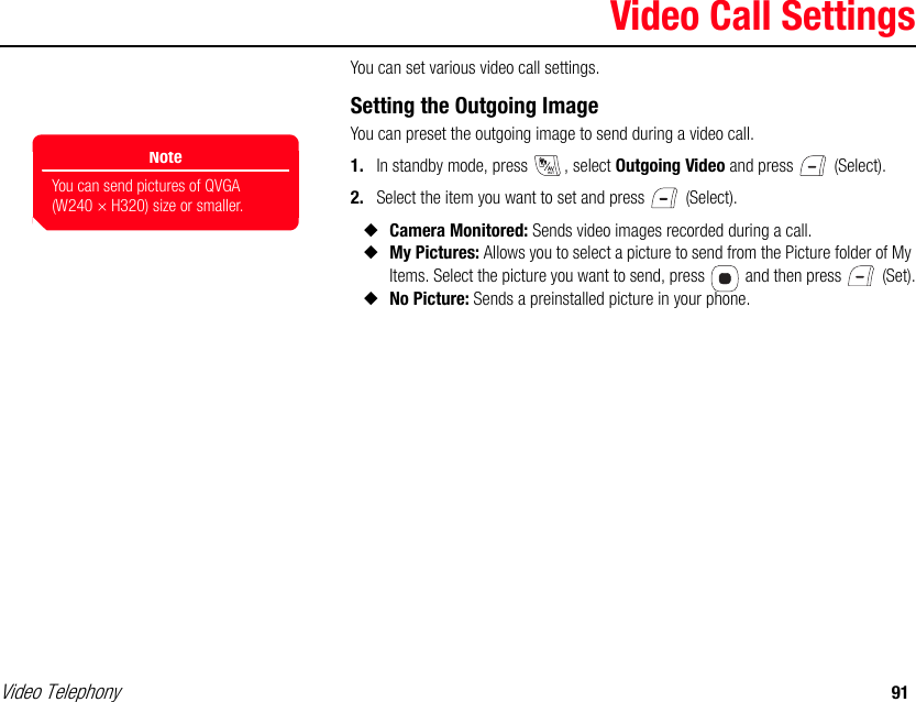Video Telephony 91Video Call SettingsYou can set various video call settings. Setting the Outgoing ImageYou can preset the outgoing image to send during a video call. 1. In standby mode, press  , select Outgoing Video and press   (Select). 2. Select the item you want to set and press   (Select). ◆Camera Monitored: Sends video images recorded during a call. ◆My Pictures: Allows you to select a picture to send from the Picture folder of My Items. Select the picture you want to send, press   and then press   (Set).◆No Picture: Sends a preinstalled picture in your phone. NoteYou can send pictures of QVGA (W240 × H320) size or smaller.