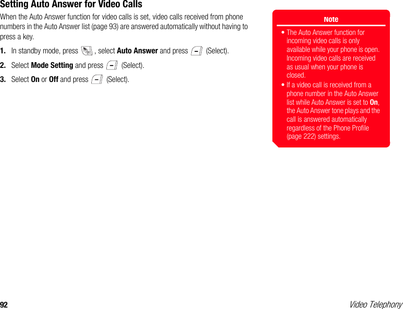 92 Video TelephonySetting Auto Answer for Video CallsWhen the Auto Answer function for video calls is set, video calls received from phone numbers in the Auto Answer list (page 93) are answered automatically without having to press a key. 1. In standby mode, press  , select Auto Answer and press   (Select). 2. Select Mode Setting and press   (Select). 3. Select On or Off and press   (Select).Note• The Auto Answer function for incoming video calls is only available while your phone is open. Incoming video calls are received as usual when your phone is closed.• If a video call is received from a phone number in the Auto Answer list while Auto Answer is set to On, the Auto Answer tone plays and the call is answered automatically regardless of the Phone Profile (page 222) settings. 