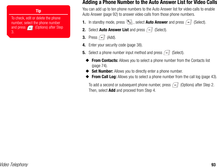 Video Telephony 93Adding a Phone Number to the Auto Answer List for Video CallsYou can add up to ten phone numbers to the Auto Answer list for video calls to enable Auto Answer (page 92) to answer video calls from those phone numbers. 1. In standby mode, press  , select Auto Answer and press   (Select). 2. Select Auto Answer List and press   (Select). 3. Press  (Add). 4. Enter your security code (page 38). 5. Select a phone number input method and press   (Select). ◆From Contacts: Allows you to select a phone number from the Contacts list (page 74). ◆Set Number: Allows you to directly enter a phone number. ◆From Call Log: Allows you to select a phone number from the call log (page 43).To add a second or subsequent phone number, press   (Options) after Step 2. Then, select Add and proceed from Step 4.TipTo check, edit or delete the phone number, select the phone number and press   (Options) after Step 3.