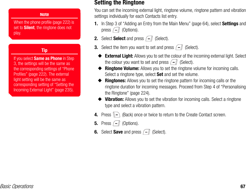 Basic Operations 67Setting the RingtoneYou can set the incoming external light, ringtone volume, ringtone pattern and vibration settings individually for each Contacts list entry.1. In Step 3 of “Adding an Entry from the Main Menu” (page 64), select Settings and press  (Options).2. Select Select and press   (Select).3. Select the item you want to set and press   (Select).◆External Light: Allows you to set the colour of the incoming external light. Select the colour you want to set and press   (Select).◆Ringtone Volume: Allows you to set the ringtone volume for incoming calls. Select a ringtone type, select Set and set the volume.◆Ringtones: Allows you to set the ringtone pattern for incoming calls or the ringtone duration for incoming messages. Proceed from Step 4 of “Personalising the Ringtone” (page 224).◆Vibration: Allows you to set the vibration for incoming calls. Select a ringtone type and select a vibration pattern.4. Press   (Back) once or twice to return to the Create Contact screen. 5. Press  (Options).6. Select Save and press   (Select).TipIf you select Same as Phone in Step 3, the settings will be the same as the corresponding settings of “Phone Profiles” (page 222). The external light setting will be the same as corresponding setting of “Setting the Incoming External Light” (page 235).NoteWhen the phone profile (page 222) is set to Silent, the ringtone does not play.