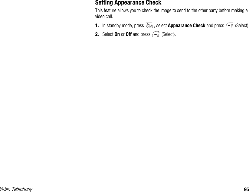 Video Telephony 95Setting Appearance CheckThis feature allows you to check the image to send to the other party before making a video call. 1. In standby mode, press  , select Appearance Check and press   (Select). 2. Select On or Off and press   (Select).