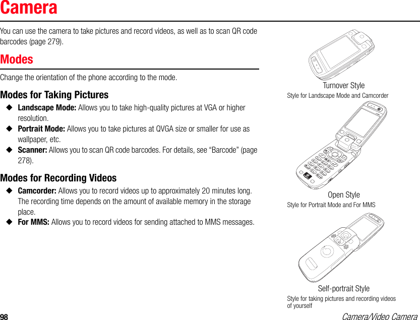 98 Camera/Video CameraCameraYou can use the camera to take pictures and record videos, as well as to scan QR code barcodes (page 279). ModesChange the orientation of the phone according to the mode. Modes for Taking Pictures◆Landscape Mode: Allows you to take high-quality pictures at VGA or higher resolution. ◆Portrait Mode: Allows you to take pictures at QVGA size or smaller for use as wallpaper, etc.◆Scanner: Allows you to scan QR code barcodes. For details, see “Barcode” (page 278). Modes for Recording Videos◆Camcorder: Allows you to record videos up to approximately 20 minutes long. The recording time depends on the amount of available memory in the storage place. ◆For MMS: Allows you to record videos for sending attached to MMS messages. Turnover StyleStyle for Landscape Mode and CamcorderOpen StyleStyle for Portrait Mode and For MMSSelf-portrait StyleStyle for taking pictures and recording videos of yourself