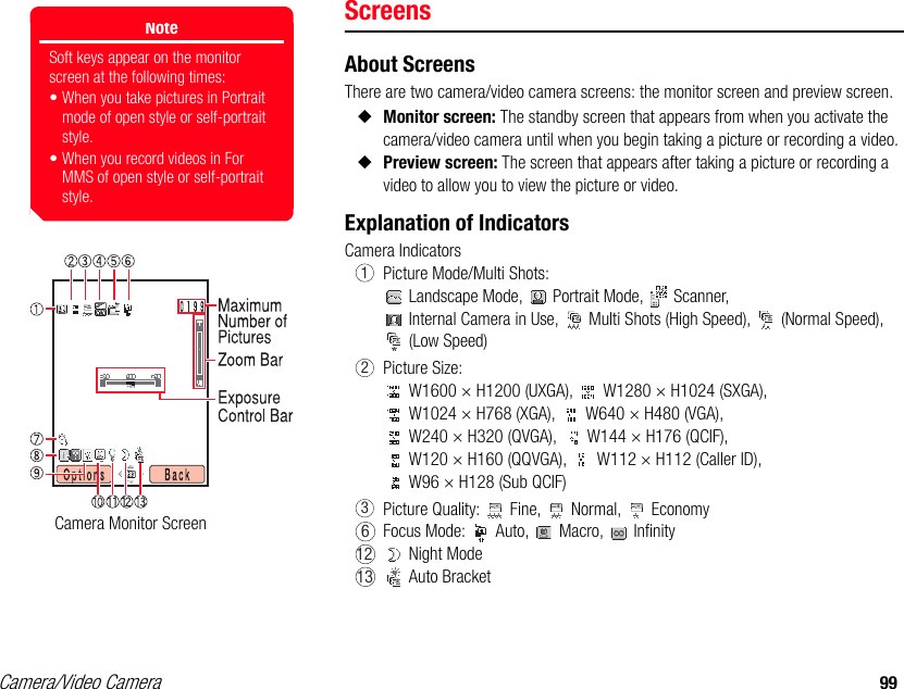 Camera/Video Camera 99ScreensAbout ScreensThere are two camera/video camera screens: the monitor screen and preview screen. ◆Monitor screen: The standby screen that appears from when you activate the camera/video camera until when you begin taking a picture or recording a video. ◆Preview screen: The screen that appears after taking a picture or recording a video to allow you to view the picture or video. Explanation of IndicatorsCamera IndicatorsPicture Mode/Multi Shots: Landscape Mode,   Portrait Mode,   Scanner,  Internal Camera in Use,   Multi Shots (High Speed),   (Normal Speed),  (Low Speed) Picture Size: W1600 × H1200 (UXGA),   W1280 × H1024 (SXGA),  W1024 × H768 (XGA),   W640 × H480 (VGA),  W240 × H320 (QVGA),   W144 × H176 (QCIF),  W120 × H160 (QQVGA),   W112 × H112 (Caller ID),  W96 × H128 (Sub QCIF)Picture Quality:   Fine,   Normal,   EconomyFocus Mode:   Auto,   Macro,   Infinity Night Mode Auto BracketNoteSoft keys appear on the monitor screen at the following times:• When you take pictures in Portrait mode of open style or self-portrait style.• When you record videos in For MMS of open style or self-portrait style.Camera Monitor Screen12361213