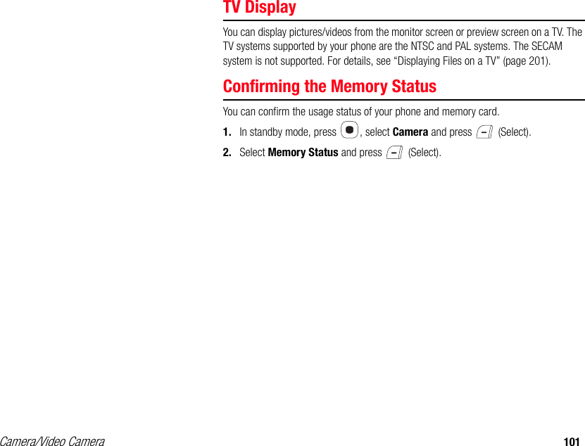 Camera/Video Camera 101TV DisplayYou can display pictures/videos from the monitor screen or preview screen on a TV. The TV systems supported by your phone are the NTSC and PAL systems. The SECAM system is not supported. For details, see “Displaying Files on a TV” (page 201). Confirming the Memory StatusYou can confirm the usage status of your phone and memory card.1. In standby mode, press  , select Camera and press   (Select). 2. Select Memory Status and press   (Select). 