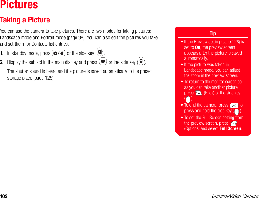 102 Camera/Video CameraPicturesTaking a PictureYou can use the camera to take pictures. There are two modes for taking pictures: Landscape mode and Portrait mode (page 98). You can also edit the pictures you take and set them for Contacts list entries. 1. In standby mode, press   or the side key ( ). 2. Display the subject in the main display and press   or the side key ( ). The shutter sound is heard and the picture is saved automatically to the preset storage place (page 125).Tip• If the Preview setting (page 128) is set to On, the preview screen appears after the picture is saved automatically. • If the picture was taken in Landscape mode, you can adjust the zoom in the preview screen.•To return to the monitor screen so as you can take another picture, press   (Back) or the side key ().• To end the camera, press   or press and hold the side key ( ).• To set the Full Screen setting from the preview screen, press   (Options) and select Full Screen.