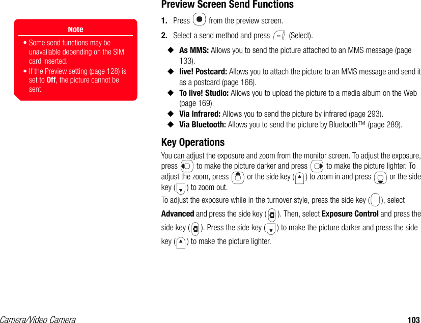 Camera/Video Camera 103Preview Screen Send Functions1. Press   from the preview screen. 2. Select a send method and press   (Select). ◆As MMS: Allows you to send the picture attached to an MMS message (page 133). ◆live! Postcard: Allows you to attach the picture to an MMS message and send it as a postcard (page 166).◆To live! Studio: Allows you to upload the picture to a media album on the Web (page 169). ◆Via Infrared: Allows you to send the picture by infrared (page 293).◆Via Bluetooth: Allows you to send the picture by Bluetooth™ (page 289).Key Operations You can adjust the exposure and zoom from the monitor screen. To adjust the exposure, press   to make the picture darker and press   to make the picture lighter. To adjust the zoom, press   or the side key ( ) to zoom in and press   or the side key ( ) to zoom out.To adjust the exposure while in the turnover style, press the side key ( ), select Advanced and press the side key ( ). Then, select Exposure Control and press the side key ( ). Press the side key ( ) to make the picture darker and press the side key ( ) to make the picture lighter.Note• Some send functions may be unavailable depending on the SIM card inserted.• If the Preview setting (page 128) is set to Off, the picture cannot be sent.