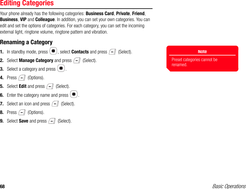 68 Basic OperationsEditing CategoriesYour phone already has the following categories: Business Card, Private, Friend, Business, VIP and Colleague. In addition, you can set your own categories. You can edit and set the options of categories. For each category, you can set the incoming external light, ringtone volume, ringtone pattern and vibration.Renaming a Category1. In standby mode, press  , select Contacts and press   (Select).2. Select Manage Category and press   (Select). 3. Select a category and press  . 4. Press  (Options). 5. Select Edit and press   (Select). 6. Enter the category name and press  . 7. Select an icon and press   (Select). 8. Press  (Options).9. Select Save and press   (Select).NotePreset categories cannot be renamed.