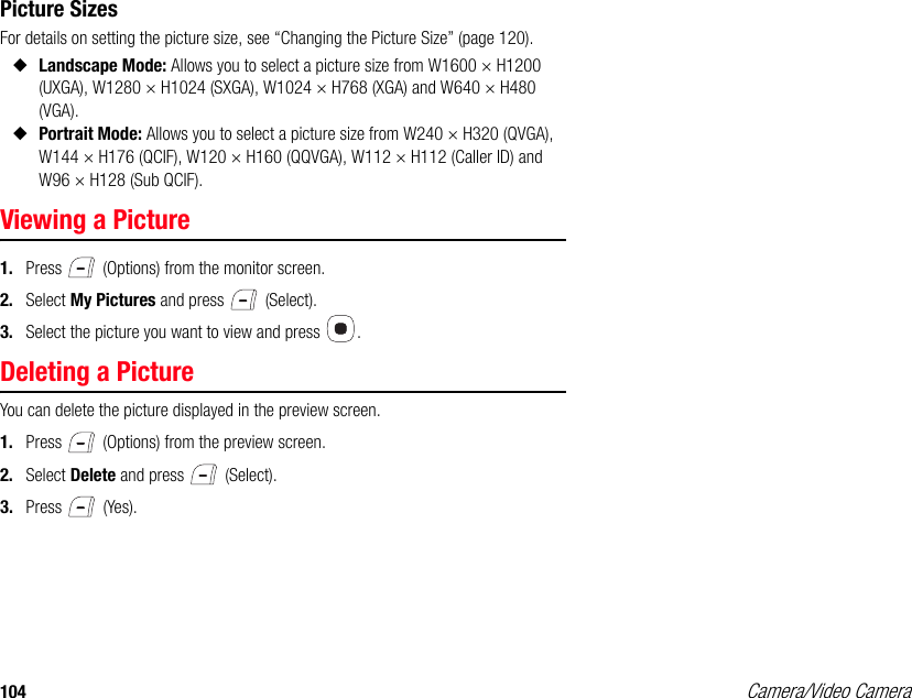 104 Camera/Video CameraPicture SizesFor details on setting the picture size, see “Changing the Picture Size” (page 120). ◆Landscape Mode: Allows you to select a picture size from W1600 × H1200 (UXGA), W1280 × H1024 (SXGA), W1024 × H768 (XGA) and W640 × H480 (VGA). ◆Portrait Mode: Allows you to select a picture size from W240 × H320 (QVGA), W144 × H176 (QCIF), W120 × H160 (QQVGA), W112 × H112 (Caller ID) and W96 × H128 (Sub QCIF).Viewing a Picture1. Press   (Options) from the monitor screen. 2. Select My Pictures and press   (Select). 3. Select the picture you want to view and press  . Deleting a PictureYou can delete the picture displayed in the preview screen. 1. Press   (Options) from the preview screen. 2. Select Delete and press   (Select). 3. Press  (Yes). 