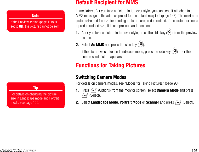 Camera/Video Camera 105Default Recipient for MMSImmediately after you take a picture in turnover style, you can send it attached to an MMS message to the address preset for the default recipient (page 143). The maximum picture size and file size for sending a picture are predetermined. If the picture exceeds a predetermined size, it is compressed and then sent.1. After you take a picture in turnover style, press the side key ( ) from the preview screen. 2. Select As MMS and press the side key ( ).If the picture was taken in Landscape mode, press the side key ( ) after the compressed picture appears.Functions for Taking PicturesSwitching Camera ModesFor details on camera modes, see “Modes for Taking Pictures” (page 98). 1. Press   (Options) from the monitor screen, select Camera Mode and press  (Select). 2. Select Landscape Mode, Portrait Mode or Scanner and press   (Select). NoteIf the Preview setting (page 128) is set to Off, the picture cannot be sent.TipFor details on changing the picture size in Landscape mode and Portrait mode, see page 120.