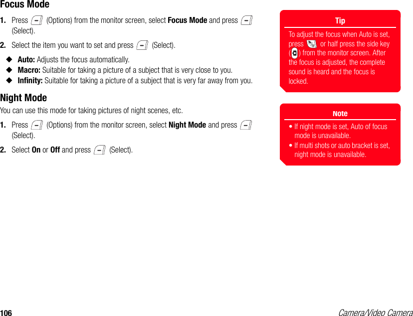 106 Camera/Video CameraFocus Mode1. Press   (Options) from the monitor screen, select Focus Mode and press   (Select). 2. Select the item you want to set and press   (Select). ◆Auto: Adjusts the focus automatically. ◆Macro: Suitable for taking a picture of a subject that is very close to you. ◆Infinity: Suitable for taking a picture of a subject that is very far away from you. Night ModeYou can use this mode for taking pictures of night scenes, etc.1. Press   (Options) from the monitor screen, select Night Mode and press   (Select). 2. Select On or Off and press   (Select).TipTo adjust the focus when Auto is set, press   or half press the side key ( ) from the monitor screen. After the focus is adjusted, the complete sound is heard and the focus is locked.Note• If night mode is set, Auto of focus mode is unavailable.• If multi shots or auto bracket is set, night mode is unavailable.