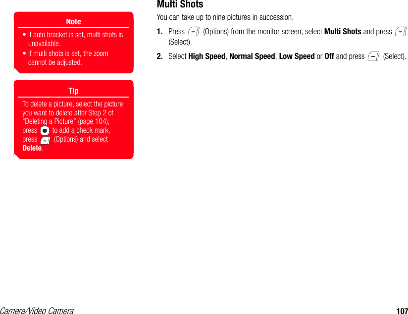 Camera/Video Camera 107Multi ShotsYou can take up to nine pictures in succession. 1. Press   (Options) from the monitor screen, select Multi Shots and press   (Select). 2. Select High Speed, Normal Speed, Low Speed or Off and press   (Select). Note• If auto bracket is set, multi shots is unavailable.• If multi shots is set, the zoom cannot be adjusted.TipTo delete a picture, select the picture you want to delete after Step 2 of “Deleting a Picture” (page 104), press   to add a check mark, press   (Options) and select Delete.