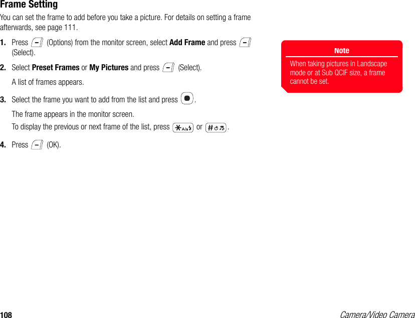 108 Camera/Video CameraFrame SettingYou can set the frame to add before you take a picture. For details on setting a frame afterwards, see page 111. 1. Press   (Options) from the monitor screen, select Add Frame and press   (Select). 2. Select Preset Frames or My Pictures and press   (Select). A list of frames appears.3. Select the frame you want to add from the list and press  . The frame appears in the monitor screen. To display the previous or next frame of the list, press   or  .4. Press  (OK).NoteWhen taking pictures in Landscape mode or at Sub QCIF size, a frame cannot be set. 