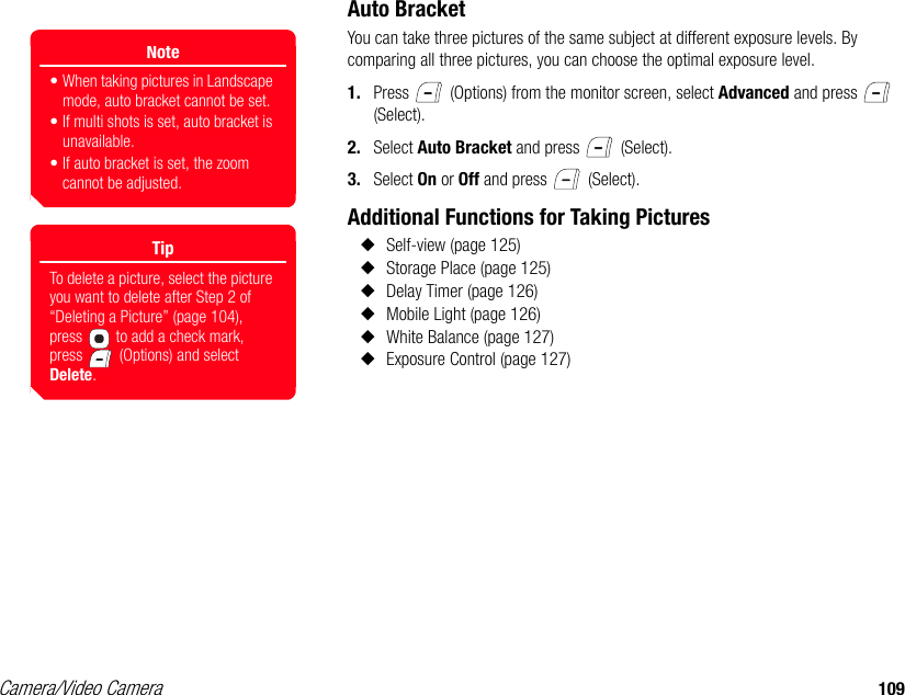 Camera/Video Camera 109Auto BracketYou can take three pictures of the same subject at different exposure levels. By comparing all three pictures, you can choose the optimal exposure level. 1. Press   (Options) from the monitor screen, select Advanced and press   (Select). 2. Select Auto Bracket and press   (Select). 3. Select On or Off and press   (Select). Additional Functions for Taking Pictures◆Self-view (page 125)◆Storage Place (page 125) ◆Delay Timer (page 126)◆Mobile Light (page 126) ◆White Balance (page 127) ◆Exposure Control (page 127) Note• When taking pictures in Landscape mode, auto bracket cannot be set.• If multi shots is set, auto bracket is unavailable.• If auto bracket is set, the zoom cannot be adjusted.TipTo delete a picture, select the picture you want to delete after Step 2 of “Deleting a Picture” (page 104), press   to add a check mark, press   (Options) and select Delete.