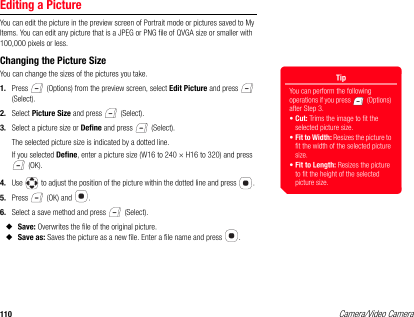 110 Camera/Video CameraEditing a PictureYou can edit the picture in the preview screen of Portrait mode or pictures saved to My Items. You can edit any picture that is a JPEG or PNG file of QVGA size or smaller with 100,000 pixels or less.Changing the Picture SizeYou can change the sizes of the pictures you take. 1. Press   (Options) from the preview screen, select Edit Picture and press   (Select). 2. Select Picture Size and press   (Select). 3. Select a picture size or Define and press   (Select). The selected picture size is indicated by a dotted line. If you selected Define, enter a picture size (W16 to 240 × H16 to 320) and press  (OK). 4. Use   to adjust the position of the picture within the dotted line and press  . 5. Press   (OK) and  .6. Select a save method and press   (Select). ◆Save: Overwrites the file of the original picture. ◆Save as: Saves the picture as a new file. Enter a file name and press  . TipYou can perform the following operations if you press   (Options) after Step 3.•Cut: Trims the image to fit the selected picture size. •Fit to Width: Resizes the picture to fit the width of the selected picture size.•Fit to Length: Resizes the picture to fit the height of the selected picture size.