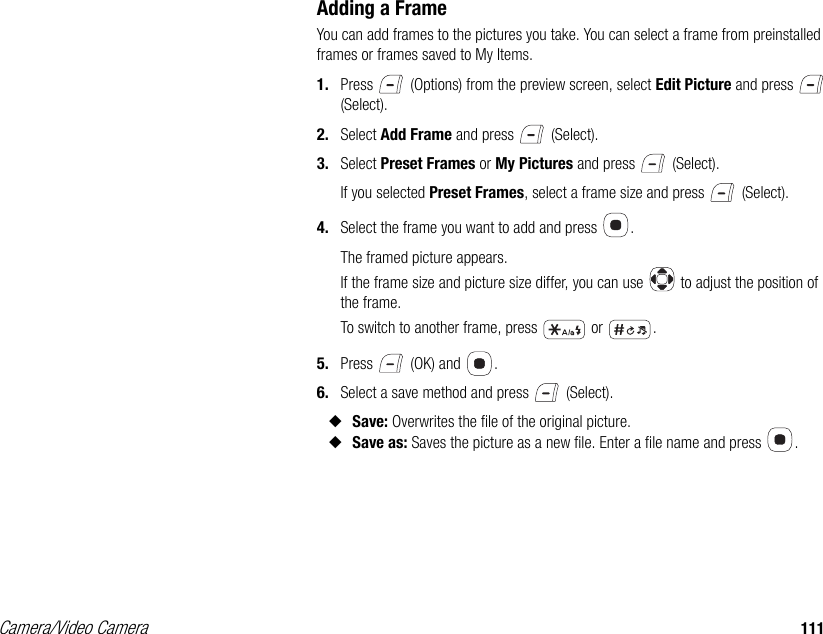 Camera/Video Camera 111Adding a FrameYou can add frames to the pictures you take. You can select a frame from preinstalled frames or frames saved to My Items. 1. Press   (Options) from the preview screen, select Edit Picture and press   (Select). 2. Select Add Frame and press   (Select). 3. Select Preset Frames or My Pictures and press   (Select). If you selected Preset Frames, select a frame size and press   (Select). 4. Select the frame you want to add and press  .The framed picture appears. If the frame size and picture size differ, you can use   to adjust the position of the frame.To switch to another frame, press   or  .5. Press   (OK) and  . 6. Select a save method and press   (Select). ◆Save: Overwrites the file of the original picture. ◆Save as: Saves the picture as a new file. Enter a file name and press  . 