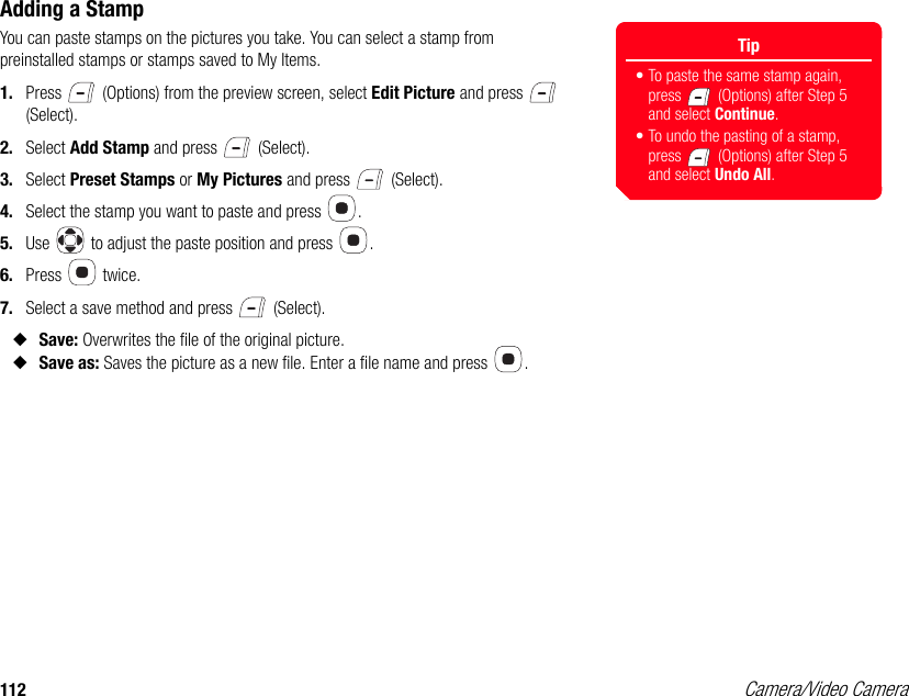 112 Camera/Video CameraAdding a StampYou can paste stamps on the pictures you take. You can select a stamp from preinstalled stamps or stamps saved to My Items. 1. Press   (Options) from the preview screen, select Edit Picture and press   (Select). 2. Select Add Stamp and press   (Select). 3. Select Preset Stamps or My Pictures and press   (Select). 4. Select the stamp you want to paste and press  . 5. Use   to adjust the paste position and press  .6. Press  twice.7. Select a save method and press   (Select). ◆Save: Overwrites the file of the original picture. ◆Save as: Saves the picture as a new file. Enter a file name and press  . Tip• To paste the same stamp again, press   (Options) after Step 5 and select Continue.• To undo the pasting of a stamp, press   (Options) after Step 5 and select Undo All.