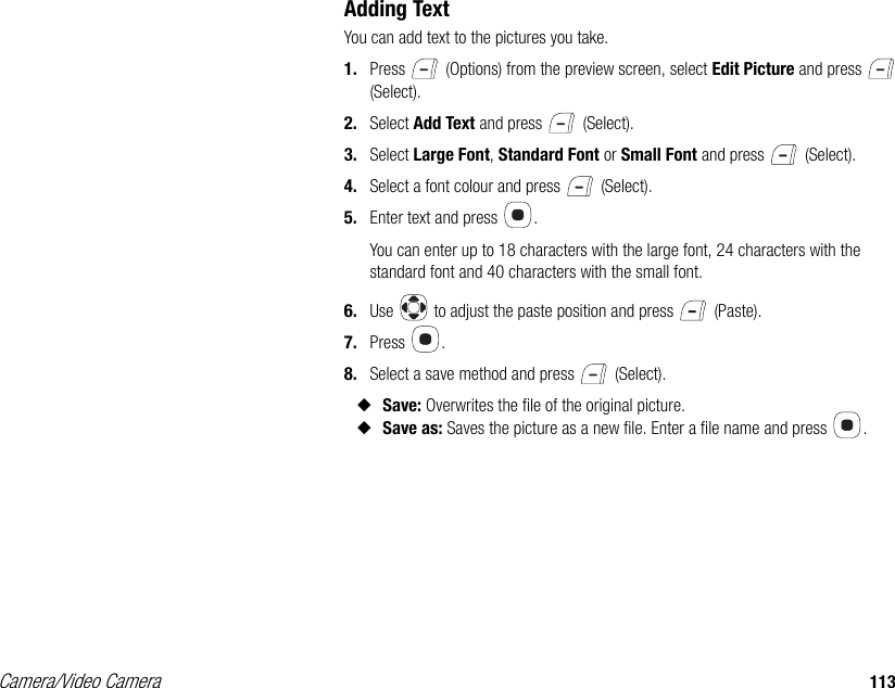 Camera/Video Camera 113Adding TextYou can add text to the pictures you take. 1. Press   (Options) from the preview screen, select Edit Picture and press   (Select). 2. Select Add Text and press   (Select). 3. Select Large Font, Standard Font or Small Font and press   (Select). 4. Select a font colour and press   (Select). 5. Enter text and press  . You can enter up to 18 characters with the large font, 24 characters with the standard font and 40 characters with the small font. 6. Use   to adjust the paste position and press   (Paste). 7. Press . 8. Select a save method and press   (Select). ◆Save: Overwrites the file of the original picture. ◆Save as: Saves the picture as a new file. Enter a file name and press  . 