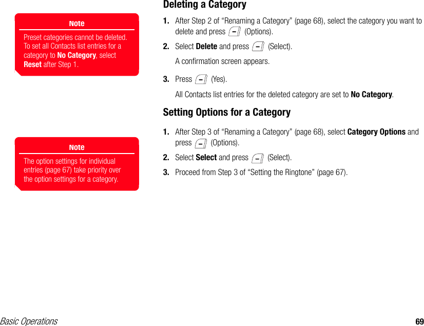 Basic Operations 69Deleting a Category1. After Step 2 of “Renaming a Category” (page 68), select the category you want to delete and press   (Options).2. Select Delete and press   (Select).A confirmation screen appears.3. Press  (Yes).All Contacts list entries for the deleted category are set to No Category.Setting Options for a Category1. After Step 3 of “Renaming a Category” (page 68), select Category Options and press  (Options).2. Select Select and press   (Select).3. Proceed from Step 3 of “Setting the Ringtone” (page 67).NotePreset categories cannot be deleted. To set all Contacts list entries for a category to No Category, select Reset after Step 1.NoteThe option settings for individual entries (page 67) take priority over the option settings for a category. 