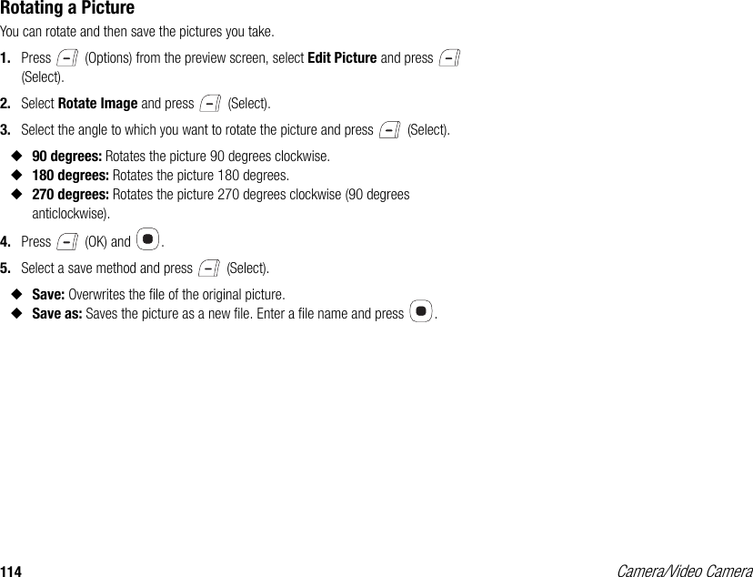 114 Camera/Video CameraRotating a PictureYou can rotate and then save the pictures you take. 1. Press   (Options) from the preview screen, select Edit Picture and press   (Select). 2. Select Rotate Image and press   (Select). 3. Select the angle to which you want to rotate the picture and press   (Select).◆90 degrees: Rotates the picture 90 degrees clockwise. ◆180 degrees: Rotates the picture 180 degrees. ◆270 degrees: Rotates the picture 270 degrees clockwise (90 degrees anticlockwise). 4. Press   (OK) and  . 5. Select a save method and press   (Select). ◆Save: Overwrites the file of the original picture. ◆Save as: Saves the picture as a new file. Enter a file name and press  . 