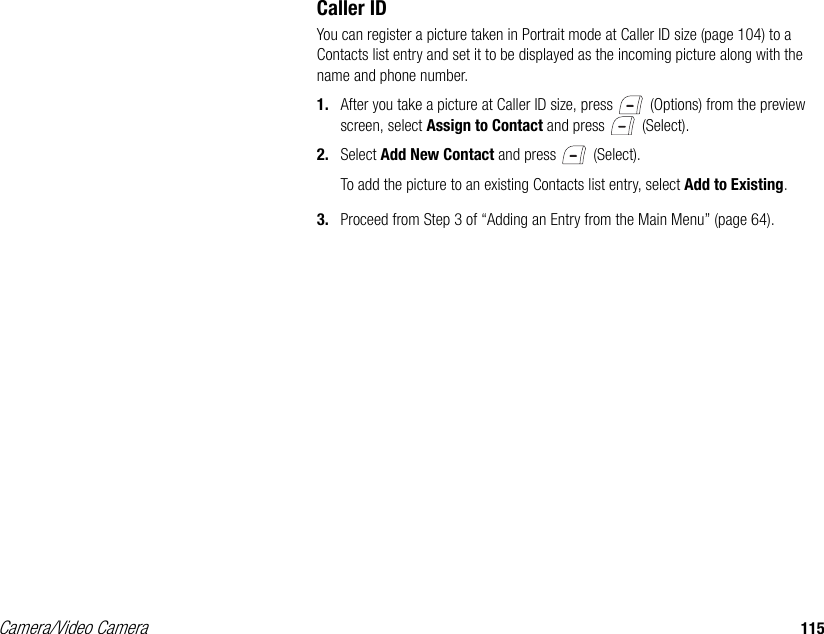 Camera/Video Camera 115Caller IDYou can register a picture taken in Portrait mode at Caller ID size (page 104) to a Contacts list entry and set it to be displayed as the incoming picture along with the name and phone number. 1. After you take a picture at Caller ID size, press   (Options) from the preview screen, select Assign to Contact and press   (Select). 2. Select Add New Contact and press   (Select).To add the picture to an existing Contacts list entry, select Add to Existing.3. Proceed from Step 3 of “Adding an Entry from the Main Menu” (page 64).