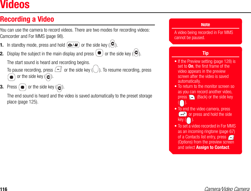 116 Camera/Video CameraVideosRecording a VideoYou can use the camera to record videos. There are two modes for recording videos: Camcorder and For MMS (page 98). 1. In standby mode, press and hold   or the side key ( ). 2. Display the subject in the main display and press   or the side key ( ). The start sound is heard and recording begins. To pause recording, press   or the side key ( ). To resume recording, press  or the side key ( ). 3. Press   or the side key ( ). The end sound is heard and the video is saved automatically to the preset storage place (page 125).NoteA video being recorded in For MMS cannot be paused.Tip• If the Preview setting (page 128) is set to On, the first frame of the video appears in the preview screen after the video is saved automatically. • To return to the monitor screen so as you can record another video, press   (Back) or the side key ().• To end the video camera, press  or press and hold the side key ( ).• To set a video recorded in For MMS as an incoming ringtone (page 67) of a Contacts list entry, press   (Options) from the preview screen and select Assign to Contact.