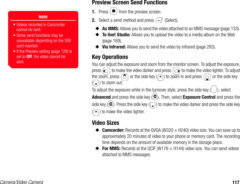 Camera/Video Camera 117Preview Screen Send Functions1. Press   from the preview screen. 2. Select a send method and press   (Select). ◆As MMS: Allows you to send the video attached to an MMS message (page 133). ◆To live! Studio: Allows you to upload the video to a media album on the Web (page 169). ◆Via Infrared: Allows you to send the video by infrared (page 293). Key Operations You can adjust the exposure and zoom from the monitor screen. To adjust the exposure, press   to make the video darker and press   to make the video lighter. To adjust the zoom, press   or the side key ( ) to zoom in and press   or the side key ( ) to zoom out.To adjust the exposure while in the turnover style, press the side key ( ), select Advanced and press the side key ( ). Then, select Exposure Control and press the side key ( ). Press the side key ( ) to make the video darker and press the side key ( ) to make the video lighter.Video Sizes◆Camcorder: Records at the QVGA (W320 × H240) video size. You can save up to approximately 20 minutes of video to your phone or memory card. The recording time depends on the amount of available memory in the storage place. ◆For MMS: Records at the QCIF (W176 × H144) video size. You can send videos attached to MMS messages. Note• Videos recorded in Camcorder cannot be sent. • Some send functions may be unavailable depending on the SIM card inserted.• If the Preview setting (page 128) is set to Off, the video cannot be sent.