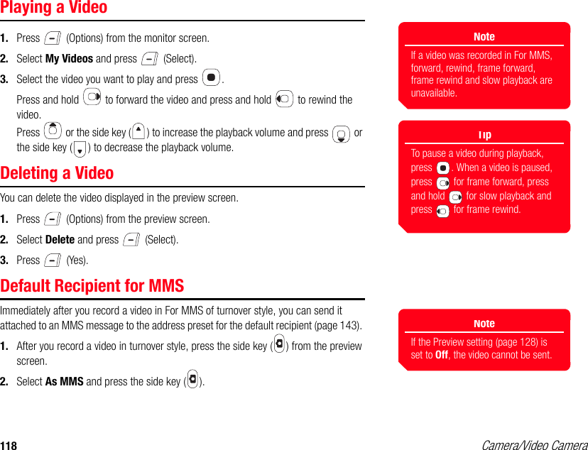 118 Camera/Video CameraPlaying a Video1. Press   (Options) from the monitor screen. 2. Select My Videos and press   (Select). 3. Select the video you want to play and press  . Press and hold   to forward the video and press and hold   to rewind the video.Press   or the side key ( ) to increase the playback volume and press   or the side key ( ) to decrease the playback volume. Deleting a VideoYou can delete the video displayed in the preview screen. 1. Press   (Options) from the preview screen. 2. Select Delete and press   (Select). 3. Press  (Yes). Default Recipient for MMSImmediately after you record a video in For MMS of turnover style, you can send it attached to an MMS message to the address preset for the default recipient (page 143). 1. After you record a video in turnover style, press the side key ( ) from the preview screen.2. Select As MMS and press the side key ( ). NoteIf a video was recorded in For MMS, forward, rewind, frame forward, frame rewind and slow playback are unavailable.TipTo pause a video during playback, press  . When a video is paused, press   for frame forward, press and hold   for slow playback and press   for frame rewind.NoteIf the Preview setting (page 128) is set to Off, the video cannot be sent.