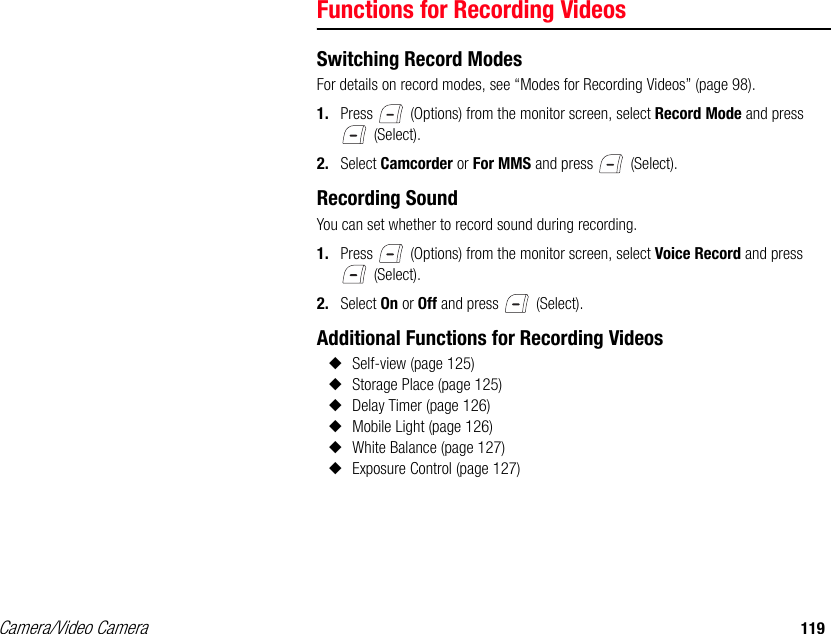 Camera/Video Camera 119Functions for Recording VideosSwitching Record ModesFor details on record modes, see “Modes for Recording Videos” (page 98). 1. Press   (Options) from the monitor screen, select Record Mode and press  (Select). 2. Select Camcorder or For MMS and press   (Select). Recording SoundYou can set whether to record sound during recording. 1. Press   (Options) from the monitor screen, select Voice Record and press  (Select). 2. Select On or Off and press   (Select). Additional Functions for Recording Videos◆Self-view (page 125)◆Storage Place (page 125) ◆Delay Timer (page 126)◆Mobile Light (page 126) ◆White Balance (page 127) ◆Exposure Control (page 127) 