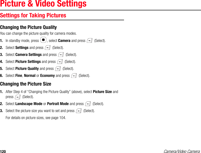 120 Camera/Video CameraPicture &amp; Video SettingsSettings for Taking PicturesChanging the Picture QualityYou can change the picture quality for camera modes. 1. In standby mode, press  , select Camera and press   (Select). 2. Select Settings and press   (Select). 3. Select Camera Settings and press   (Select). 4. Select Picture Settings and press   (Select). 5. Select Picture Quality and press   (Select). 6. Select Fine, Normal or Economy and press   (Select). Changing the Picture Size1. After Step 4 of “Changing the Picture Quality” (above), select Picture Size and press  (Select). 2. Select Landscape Mode or Portrait Mode and press   (Select). 3. Select the picture size you want to set and press   (Select). For details on picture sizes, see page 104. 