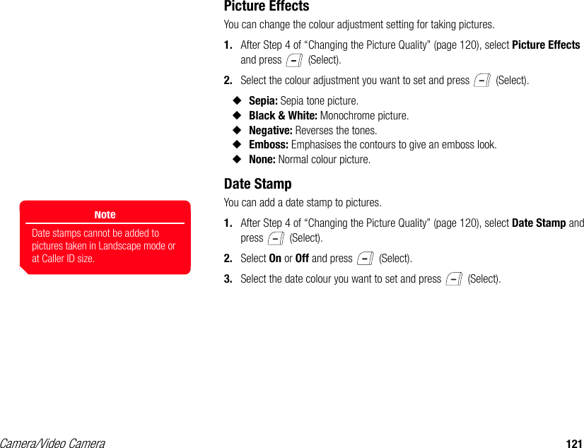 Camera/Video Camera 121Picture EffectsYou can change the colour adjustment setting for taking pictures. 1. After Step 4 of “Changing the Picture Quality” (page 120), select Picture Effects and press   (Select). 2. Select the colour adjustment you want to set and press   (Select). ◆Sepia: Sepia tone picture. ◆Black &amp; White: Monochrome picture. ◆Negative: Reverses the tones. ◆Emboss: Emphasises the contours to give an emboss look. ◆None: Normal colour picture. Date StampYou can add a date stamp to pictures.1. After Step 4 of “Changing the Picture Quality” (page 120), select Date Stamp and press  (Select). 2. Select On or Off and press   (Select). 3. Select the date colour you want to set and press   (Select). NoteDate stamps cannot be added to pictures taken in Landscape mode or at Caller ID size.