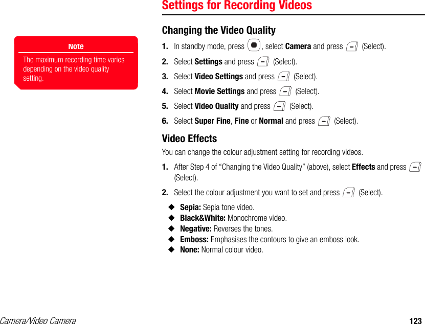 Camera/Video Camera 123Settings for Recording VideosChanging the Video Quality1. In standby mode, press  , select Camera and press   (Select). 2. Select Settings and press   (Select). 3. Select Video Settings and press   (Select). 4. Select Movie Settings and press   (Select). 5. Select Video Quality and press   (Select). 6. Select Super Fine, Fine or Normal and press   (Select). Video EffectsYou can change the colour adjustment setting for recording videos. 1. After Step 4 of “Changing the Video Quality” (above), select Effects and press   (Select). 2. Select the colour adjustment you want to set and press   (Select). ◆Sepia: Sepia tone video. ◆Black&amp;White: Monochrome video. ◆Negative: Reverses the tones. ◆Emboss: Emphasises the contours to give an emboss look.◆None: Normal colour video. NoteThe maximum recording time varies depending on the video quality setting.