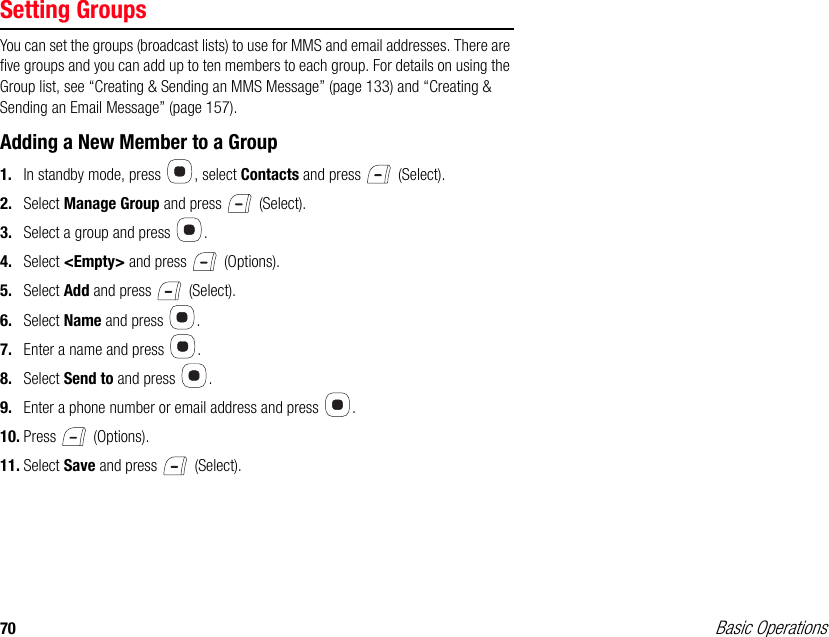 70 Basic OperationsSetting GroupsYou can set the groups (broadcast lists) to use for MMS and email addresses. There are five groups and you can add up to ten members to each group. For details on using the Group list, see “Creating &amp; Sending an MMS Message” (page 133) and “Creating &amp; Sending an Email Message” (page 157).Adding a New Member to a Group1. In standby mode, press  , select Contacts and press   (Select).2. Select Manage Group and press   (Select). 3. Select a group and press  . 4. Select &lt;Empty&gt; and press   (Options). 5. Select Add and press   (Select). 6. Select Name and press  . 7. Enter a name and press  . 8. Select Send to and press  . 9. Enter a phone number or email address and press  . 10. Press  (Options).11. Select Save and press   (Select). 