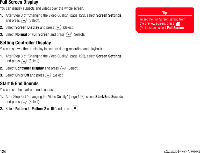 124 Camera/Video CameraFull Screen DisplayYou can display subjects and videos over the whole screen. 1. After Step 3 of “Changing the Video Quality” (page 123), select Screen Settings and press   (Select). 2. Select Screen Display and press   (Select). 3. Select Normal or Full Screen and press   (Select). Setting Controller Display You can set whether to display indicators during recording and playback. 1. After Step 3 of “Changing the Video Quality” (page 123), select Screen Settings and press   (Select). 2. Select Controller Display and press   (Select). 3. Select On or Off and press   (Select). Start &amp; End SoundsYou can set the start and end sounds. 1. After Step 3 of “Changing the Video Quality” (page 123), select Start/End Sounds and press   (Select). 2. Select Pattern 1, Pattern 2 or Off and press  . TipTo set the Full Screen setting from the preview screen, press   (Options) and select Full Screen.