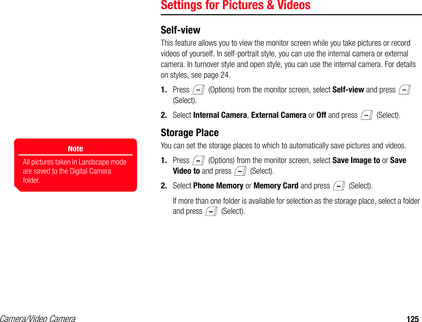 Camera/Video Camera 125Settings for Pictures &amp; VideosSelf-viewThis feature allows you to view the monitor screen while you take pictures or record videos of yourself. In self-portrait style, you can use the internal camera or external camera. In turnover style and open style, you can use the internal camera. For details on styles, see page 24. 1. Press   (Options) from the monitor screen, select Self-view and press   (Select). 2. Select Internal Camera, External Camera or Off and press   (Select). Storage PlaceYou can set the storage places to which to automatically save pictures and videos. 1. Press   (Options) from the monitor screen, select Save Image to or Save Video to and press   (Select). 2. Select Phone Memory or Memory Card and press   (Select). If more than one folder is available for selection as the storage place, select a folder and press   (Select). NoteAll pictures taken in Landscape mode are saved to the Digital Camera folder. 