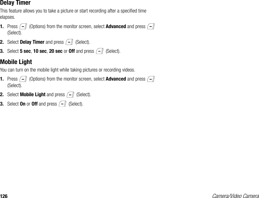 126 Camera/Video CameraDelay TimerThis feature allows you to take a picture or start recording after a specified time elapses. 1. Press   (Options) from the monitor screen, select Advanced and press   (Select). 2. Select Delay Timer and press   (Select). 3. Select 5 sec, 10 sec, 20 sec or Off and press   (Select). Mobile LightYou can turn on the mobile light while taking pictures or recording videos. 1. Press   (Options) from the monitor screen, select Advanced and press   (Select). 2. Select Mobile Light and press   (Select). 3. Select On or Off and press   (Select). 