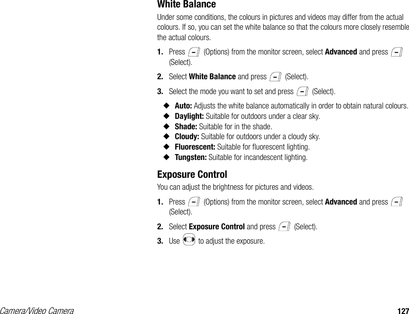 Camera/Video Camera 127White BalanceUnder some conditions, the colours in pictures and videos may differ from the actual colours. If so, you can set the white balance so that the colours more closely resemble the actual colours. 1. Press   (Options) from the monitor screen, select Advanced and press   (Select). 2. Select White Balance and press   (Select). 3. Select the mode you want to set and press   (Select). ◆Auto: Adjusts the white balance automatically in order to obtain natural colours. ◆Daylight: Suitable for outdoors under a clear sky. ◆Shade: Suitable for in the shade. ◆Cloudy: Suitable for outdoors under a cloudy sky. ◆Fluorescent: Suitable for fluorescent lighting. ◆Tungsten: Suitable for incandescent lighting. Exposure ControlYou can adjust the brightness for pictures and videos. 1. Press   (Options) from the monitor screen, select Advanced and press   (Select). 2. Select Exposure Control and press   (Select). 3. Use   to adjust the exposure. 