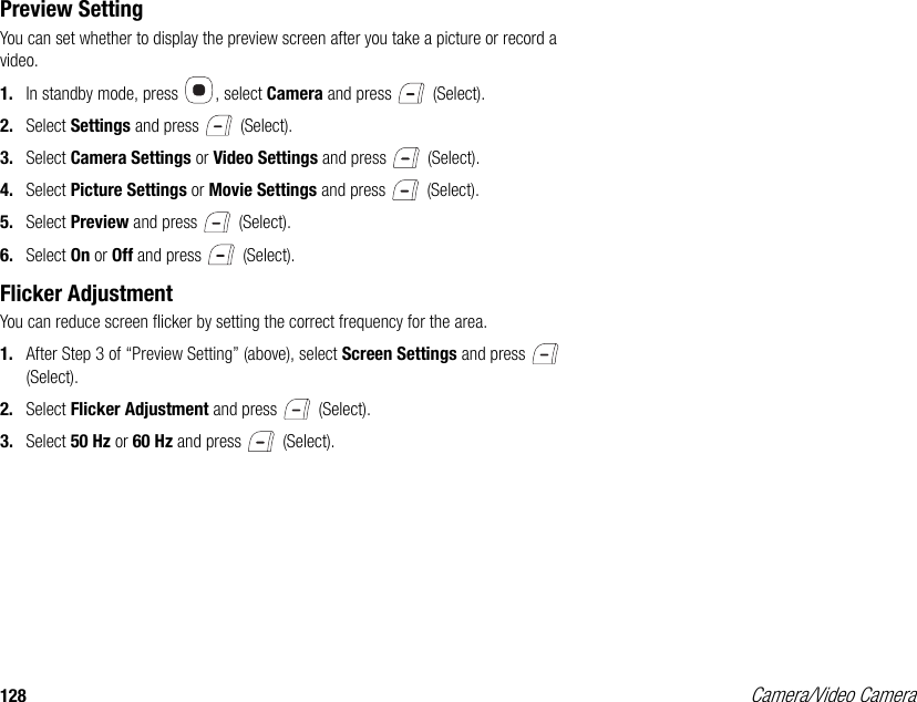 128 Camera/Video CameraPreview SettingYou can set whether to display the preview screen after you take a picture or record a video. 1. In standby mode, press  , select Camera and press   (Select). 2. Select Settings and press   (Select). 3. Select Camera Settings or Video Settings and press   (Select). 4. Select Picture Settings or Movie Settings and press   (Select). 5. Select Preview and press   (Select). 6. Select On or Off and press   (Select). Flicker AdjustmentYou can reduce screen flicker by setting the correct frequency for the area. 1. After Step 3 of “Preview Setting” (above), select Screen Settings and press   (Select). 2. Select Flicker Adjustment and press   (Select). 3. Select 50 Hz or 60 Hz and press   (Select). 